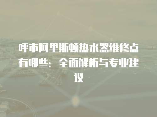 呼市阿里斯頓熱水器維修點有哪些：全面解析與專業(yè)建議