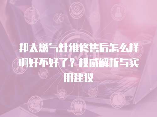 邦太燃?xì)庠罹S修售后怎么樣啊好不好了？權(quán)威解析與實(shí)用建議