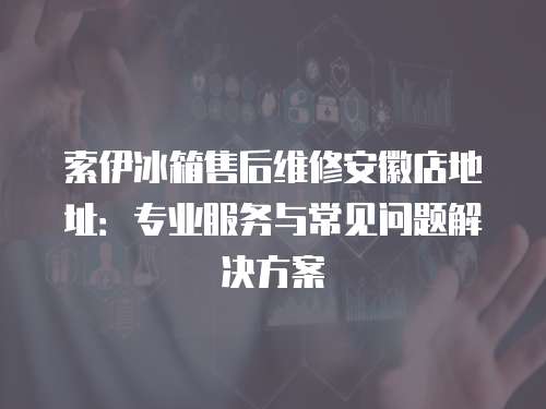 索伊冰箱售后維修安徽店地址：專業服務與常見問題解決方案