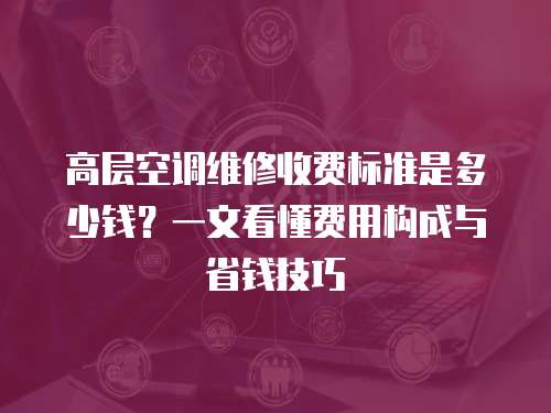高層空調維修收費標準是多少錢？一文看懂費用構成與省錢技巧