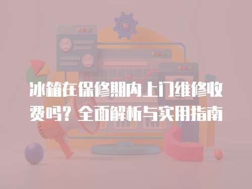 冰箱在保修期內上門維修收費嗎？全面解析與實用指南