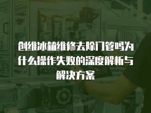 創維冰箱維修去除門管嗎為什么操作失敗的深度解析與解決方案
