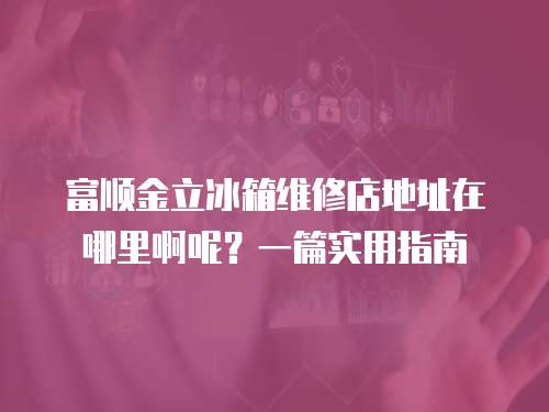 富順金立冰箱維修店地址在哪里啊呢？一篇實(shí)用指南