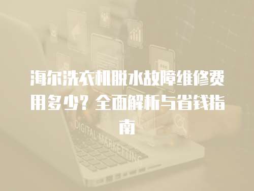 海爾洗衣機脫水故障維修費用多少？全面解析與省錢指南