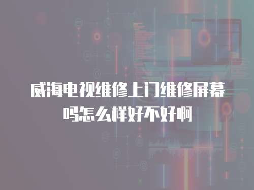 威海電視維修上門維修屏幕嗎怎么樣好不好啊