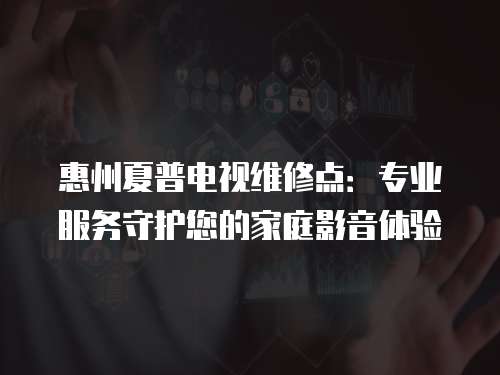 惠州夏普電視維修點：專業服務守護您的家庭影音體驗
