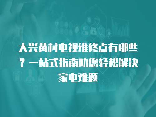 大興黃村電視維修點有哪些？一站式指南助您輕松解決家電難題