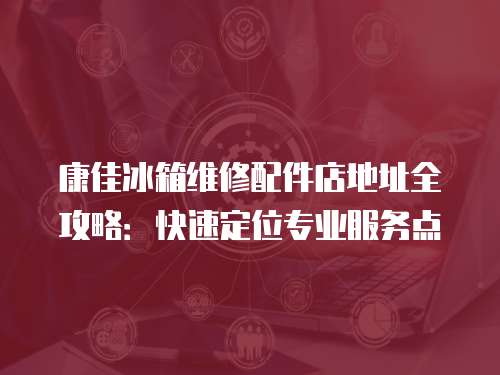 康佳冰箱維修配件店地址全攻略：快速定位專業服務點