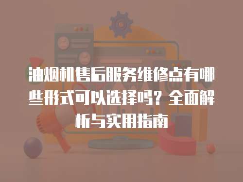 油煙機(jī)售后服務(wù)維修點(diǎn)有哪些形式可以選擇嗎？全面解析與實(shí)用指南
