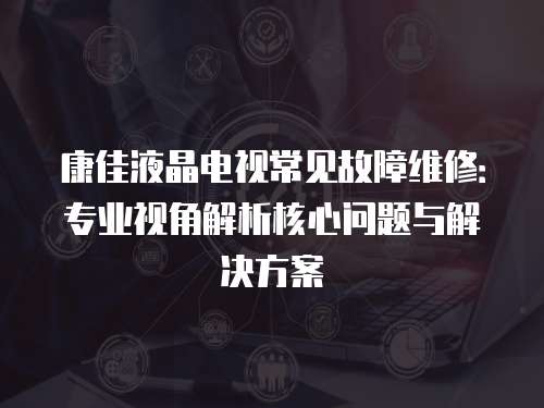 康佳液晶電視常見故障維修：專業視角解析核心問題與解決方案
