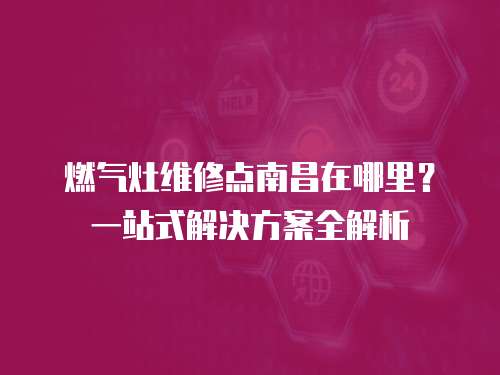 燃?xì)庠罹S修點(diǎn)南昌在哪里？一站式解決方案全解析