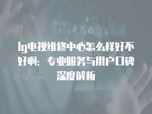 lg電視維修中心怎么樣好不好啊：專業服務與用戶口碑深度解析