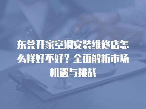 東莞開家空調(diào)安裝維修店怎么樣好不好？全面解析市場機(jī)遇與挑戰(zhàn)