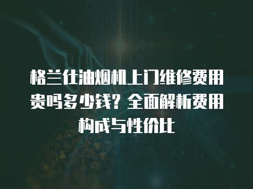 格蘭仕油煙機上門維修費用貴嗎多少錢？全面解析費用構(gòu)成與性價比