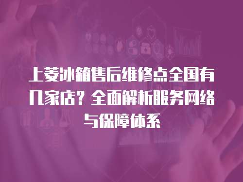 上菱冰箱售后維修點(diǎn)全國(guó)有幾家店？全面解析服務(wù)網(wǎng)絡(luò)與保障體系