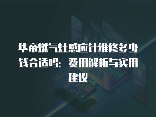華帝燃氣灶感應針維修多少錢合適嗎：費用解析與實用建議