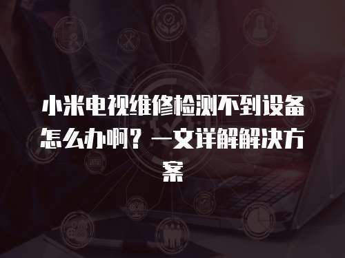 小米電視維修檢測不到設備怎么辦啊？一文詳解解決方案