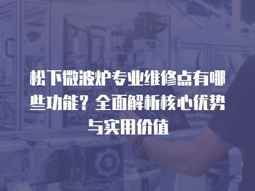松下微波爐專業維修點有哪些功能？全面解析核心優勢與實用價值