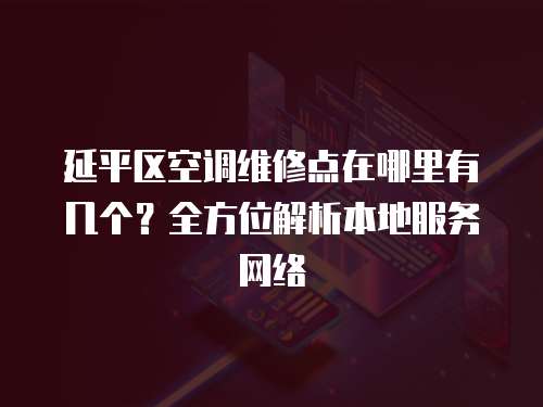 延平區空調維修點在哪里有幾個？全方位解析本地服務網絡