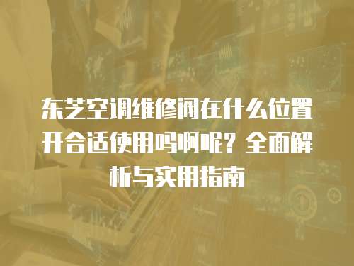 東芝空調(diào)維修閥在什么位置開合適使用嗎啊呢？全面解析與實用指南