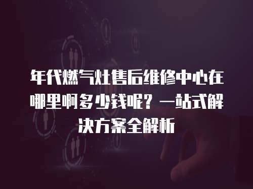 年代燃氣灶售后維修中心在哪里啊多少錢呢？一站式解決方案全解析