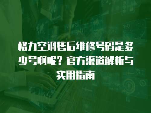 格力空調售后維修號碼是多少號啊呢？官方渠道解析與實用指南