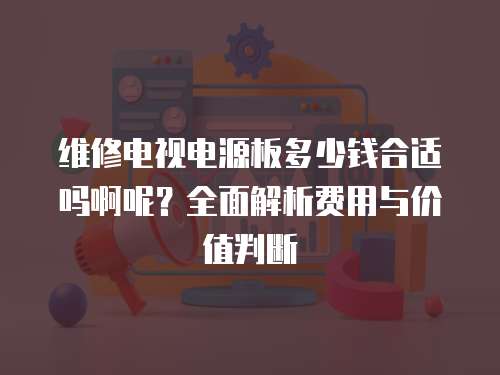 維修電視電源板多少錢合適嗎啊呢？全面解析費用與價值判斷
