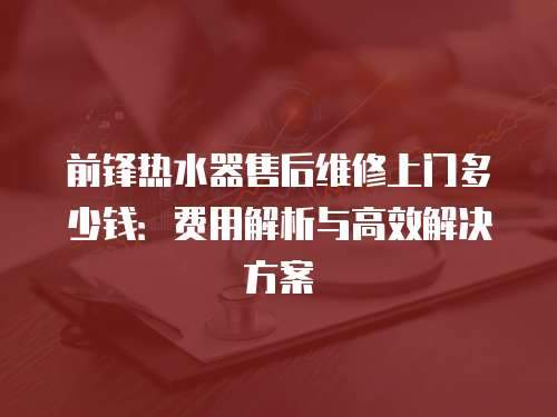 前鋒熱水器售后維修上門多少錢：費用解析與高效解決方案