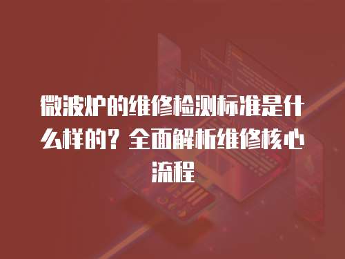 微波爐的維修檢測標(biāo)準(zhǔn)是什么樣的？全面解析維修核心流程