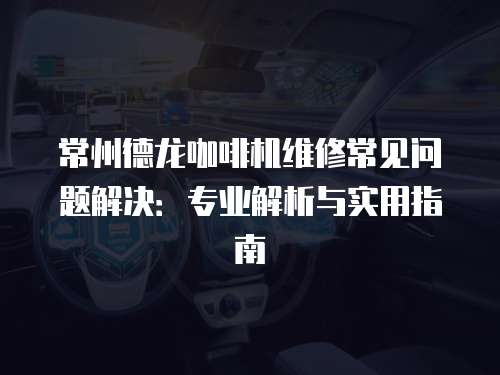 常州德龍咖啡機維修常見問題解決：專業解析與實用指南