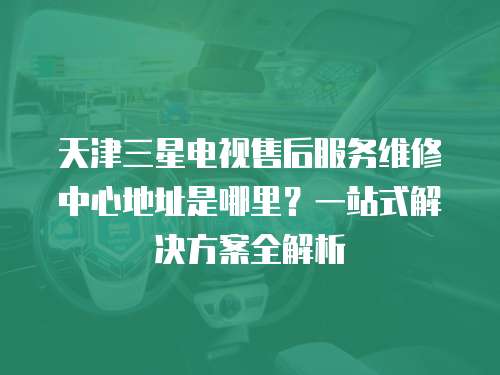 天津三星電視售后服務維修中心地址是哪里？一站式解決方案全解析