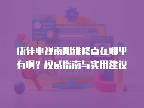 康佳電視南陽維修點在哪里有啊？權(quán)威指南與實用建議