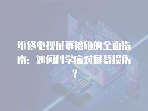 維修電視屏幕被砸的全面指南：如何科學應對屏幕損傷？