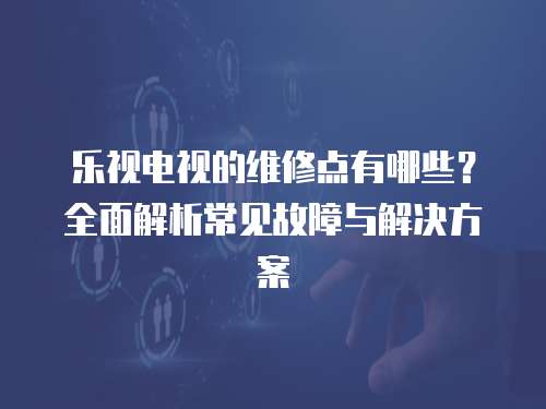 樂視電視的維修點有哪些？全面解析常見故障與解決方案