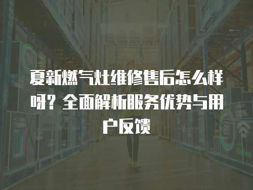 夏新燃?xì)庠罹S修售后怎么樣呀？全面解析服務(wù)優(yōu)勢與用戶反饋