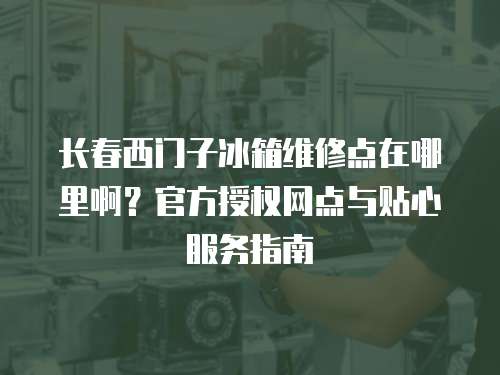 長春西門子冰箱維修點在哪里啊？官方授權網點與貼心服務指南