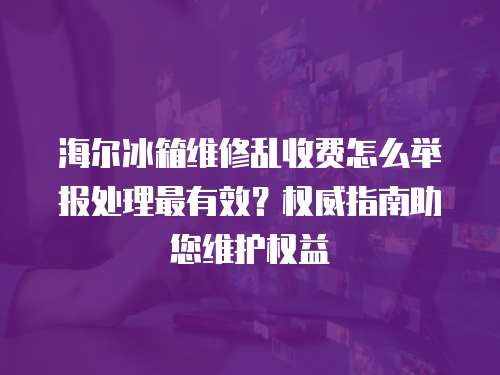 海爾冰箱維修亂收費怎么舉報處理最有效？權威指南助您維護權益