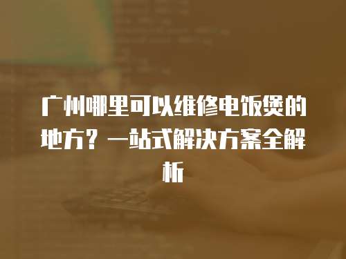 廣州哪里可以維修電飯煲的地方？一站式解決方案全解析
