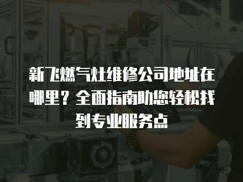 新飛燃氣灶維修公司地址在哪里？全面指南助您輕松找到專業服務點