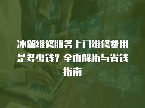 冰箱維修服務上門維修費用是多少錢？全面解析與省錢指南