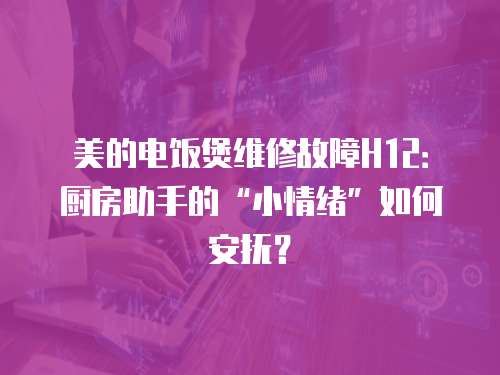 美的電飯煲維修故障H12：廚房助手的“小情緒”如何安撫？