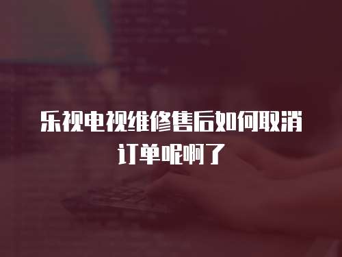 樂視電視維修售后如何取消訂單呢啊了