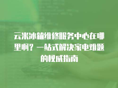 云米冰箱維修服務(wù)中心在哪里啊？一站式解決家電難題的權(quán)威指南