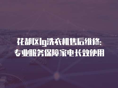 花都區lg洗衣機售后維修：專業服務保障家電長效使用