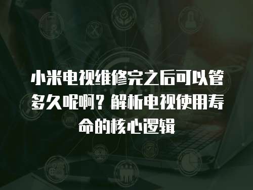 小米電視維修完之后可以管多久呢啊？解析電視使用壽命的核心邏輯
