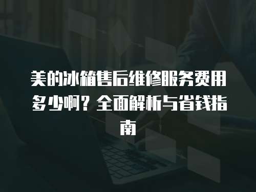 美的冰箱售后維修服務費用多少啊？全面解析與省錢指南