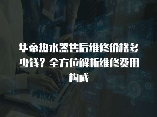 華帝熱水器售后維修價格多少錢？全方位解析維修費用構成