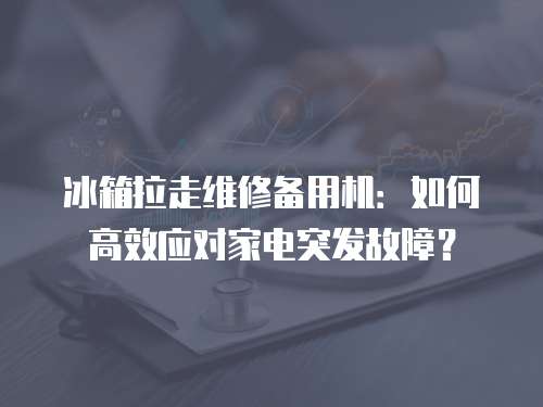 冰箱拉走維修備用機：如何高效應對家電突發故障？