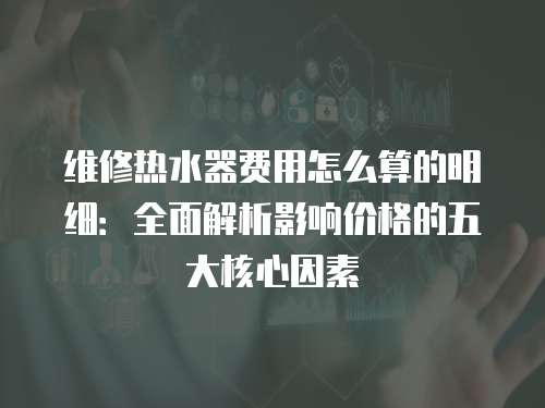 維修熱水器費用怎么算的明細：全面解析影響價格的五大核心因素