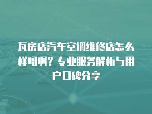 瓦房店汽車空調維修店怎么樣呀啊？專業服務解析與用戶口碑分享